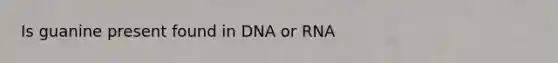 Is guanine present found in DNA or RNA