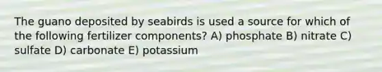 The guano deposited by seabirds is used a source for which of the following fertilizer components? A) phosphate B) nitrate C) sulfate D) carbonate E) potassium