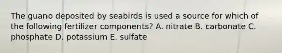 The guano deposited by seabirds is used a source for which of the following fertilizer components? A. nitrate B. carbonate C. phosphate D. potassium E. sulfate