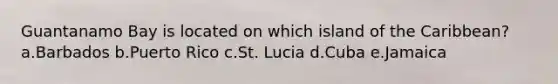 Guantanamo Bay is located on which island of the Caribbean? a.Barbados b.Puerto Rico c.St. Lucia d.Cuba e.Jamaica