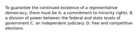 To guarantee the continued existence of a representative democracy, there must be A. a commitment to minority rights. B. a division of power between the federal and state levels of government C. an independent judiciary. D. free and competitive elections.