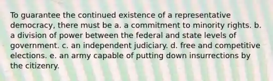 To guarantee the continued existence of a representative democracy, there must be a. a commitment to minority rights. b. a division of power between the federal and state levels of government. c. an independent judiciary. d. free and competitive elections. e. an army capable of putting down insurrections by the citizenry.