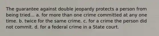 The guarantee against double jeopardy protects a person from being tried... a. for more than one crime committed at any one time. b. twice for the same crime. c. for a crime the person did not commit. d. for a federal crime in a State court.