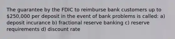 The guarantee by the FDIC to reimburse bank customers up to 250,000 per deposit in the event of bank problems is called: a) deposit incurance b) fractional reserve banking c) reserve requirements d) discount rate