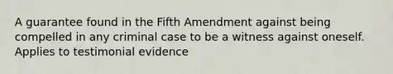 A guarantee found in the Fifth Amendment against being compelled in any criminal case to be a witness against oneself. Applies to testimonial evidence