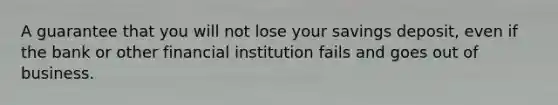 A guarantee that you will not lose your savings deposit, even if the bank or other financial institution fails and goes out of business.