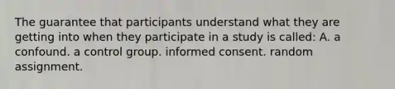 The guarantee that participants understand what they are getting into when they participate in a study is called: A. a confound. a control group. informed consent. random assignment.