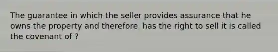 The guarantee in which the seller provides assurance that he owns the property and therefore, has the right to sell it is called the covenant of ?