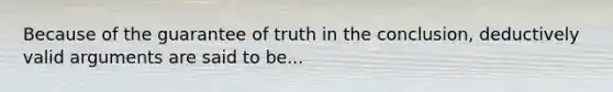 Because of the guarantee of truth in the conclusion, deductively valid arguments are said to be...