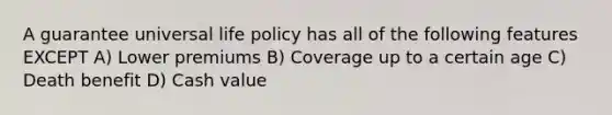 A guarantee universal life policy has all of the following features EXCEPT A) Lower premiums B) Coverage up to a certain age C) Death benefit D) Cash value