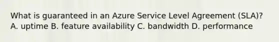 What is guaranteed in an Azure Service Level Agreement (SLA)? A. uptime B. feature availability C. bandwidth D. performance