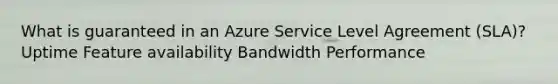 What is guaranteed in an Azure Service Level Agreement (SLA)? Uptime Feature availability Bandwidth Performance