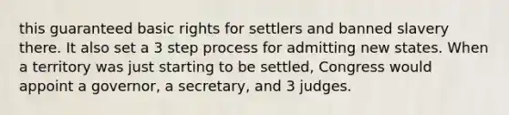 this guaranteed basic rights for settlers and banned slavery there. It also set a 3 step process for admitting new states. When a territory was just starting to be settled, Congress would appoint a governor, a secretary, and 3 judges.