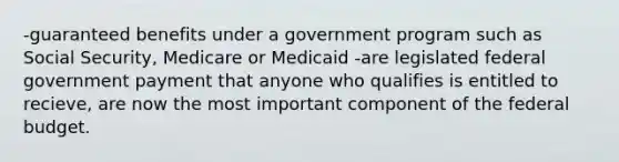 -guaranteed benefits under a government program such as Social Security, Medicare or Medicaid -are legislated federal government payment that anyone who qualifies is entitled to recieve, are now the most important component of <a href='https://www.questionai.com/knowledge/kS29NErBPI-the-federal-budget' class='anchor-knowledge'>the federal budget</a>.