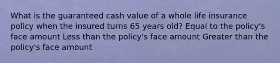 What is the guaranteed cash value of a whole life insurance policy when the insured turns 65 years old? Equal to the policy's face amount Less than the policy's face amount Greater than the policy's face amount