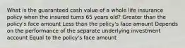 What is the guaranteed cash value of a whole life insurance policy when the insured turns 65 years old? Greater than the policy's face amount Less than the policy's face amount Depends on the performance of the separate underlying investment account Equal to the policy's face amount