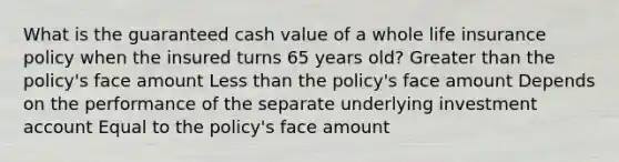 What is the guaranteed cash value of a whole life insurance policy when the insured turns 65 years old? Greater than the policy's face amount Less than the policy's face amount Depends on the performance of the separate underlying investment account Equal to the policy's face amount