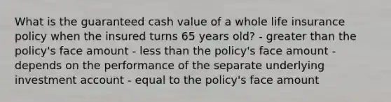 What is the guaranteed cash value of a whole life insurance policy when the insured turns 65 years old? - greater than the policy's face amount - less than the policy's face amount - depends on the performance of the separate underlying investment account - equal to the policy's face amount