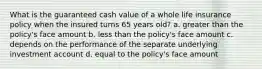 What is the guaranteed cash value of a whole life insurance policy when the insured turns 65 years old? a. greater than the policy's face amount b. less than the policy's face amount c. depends on the performance of the separate underlying investment account d. equal to the policy's face amount