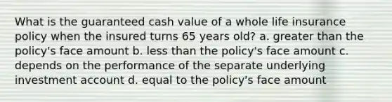 What is the guaranteed cash value of a whole life insurance policy when the insured turns 65 years old? a. greater than the policy's face amount b. less than the policy's face amount c. depends on the performance of the separate underlying investment account d. equal to the policy's face amount