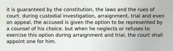 it is guaranteed by the constitution, the laws and the rues of court. during custodial investigation, arraignment, trial and even on appeal, the accused is given the option to be represented by a counsel of his choice. but when he neglects or refuses to exercise this option during arraignment and trial, the court shall appoint one for him.