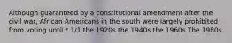 Although guaranteed by a constitutional amendment after the civil war, African Americans in the south were largely prohibited from voting until * 1/1 the 1920s the 1940s the 1960s The 1980s