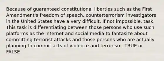 Because of guaranteed constitutional liberties such as the First Amendment's freedom of speech, counterterrorism investigators in the United States have a very difficult, if not impossible, task. This task is differentiating between those persons who use such platforms as the internet and social media to fantasize about committing terrorist attacks and those persons who are actually planning to commit acts of violence and terrorism. TRUE or FALSE