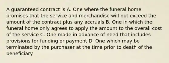 A guaranteed contract is A. One where the funeral home promises that the service and merchandise will not exceed the amount of the contract plus any accruals B. One in which the funeral home only agrees to apply the amount to the overall cost of the service C. One made in advance of need that includes provisions for funding or payment D. One which may be terminated by the purchaser at the time prior to death of the beneficiary