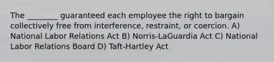 The ________ guaranteed each employee the right to bargain collectively free from interference, restraint, or coercion. A) National Labor Relations Act B) Norris-LaGuardia Act C) National Labor Relations Board D) Taft-Hartley Act