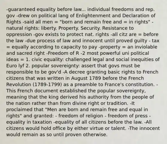 -guaranteed equality before law... individual freedoms and rep. gov -drew on political lang of Enlightenment and Declaration of Rights -said all men = "born and remain free and = in rights" -natural rights: liberty. Property. Security. Resistance to oppression -gov exists to protect nat. rights -all citz are = before the law -due process of law and innocent until proved guilty - tax = equally according to capacity to pay -property = an inviolable and sacred right -Freedom of R -2 most powerful uni political ideas = 1. civic equality: challenged legal and social inequities of Euro lyf 2. popular sovereignty: assert that govs must be responsible to be gov'd -A decree granting basic rights to French citizens that was written in August 1789 before the French Revolution (1789-1799) as a preamble to France's constitution. -This French document established the popular sovereignty, meaning that the king derived his authority from the people of the nation rather than from divine right or tradition. -It proclaimed that "Men are born and remain free and equal in rights" and granted: - freedom of religion - freedom of press -equality in taxation -equality of all citizens before the law. -All citizens would hold office by either virtue or talent. -The innocent would remain as so until proven otherwise.