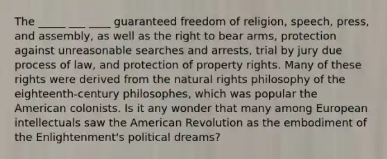 The _____ ___ ____ guaranteed freedom of religion, speech, press, and assembly, as well as the right to bear arms, protection against unreasonable searches and arrests, trial by jury due process of law, and protection of property rights. Many of these rights were derived from the natural rights philosophy of the eighteenth-century philosophes, which was popular the American colonists. Is it any wonder that many among European intellectuals saw the American Revolution as the embodiment of the Enlightenment's political dreams?