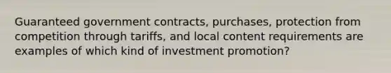 Guaranteed government contracts, purchases, protection from competition through tariffs, and local content requirements are examples of which kind of investment promotion?