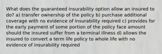 What does the guaranteed insurability option allow an insured to do? a) transfer ownership of the policy b) purchase additional coverage with no evidence of insurability required c) provides for the early payment of some portion of the policy face amount should the insured suffer from a terminal illness d) allows the insured to convert a term life policy to whole life with no evidence of insurability required