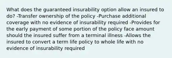 What does the guaranteed insurability option allow an insured to do? -Transfer ownership of the policy -Purchase additional coverage with no evidence of insurability required -Provides for the early payment of some portion of the policy face amount should the insured suffer from a terminal illness -Allows the insured to convert a term life policy to whole life with no evidence of insurability required