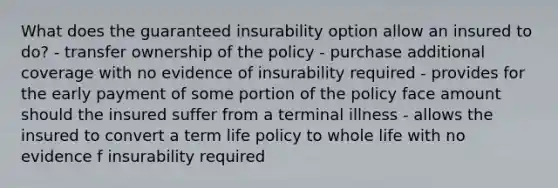 What does the guaranteed insurability option allow an insured to do? - transfer ownership of the policy - purchase additional coverage with no evidence of insurability required - provides for the early payment of some portion of the policy face amount should the insured suffer from a terminal illness - allows the insured to convert a term life policy to whole life with no evidence f insurability required