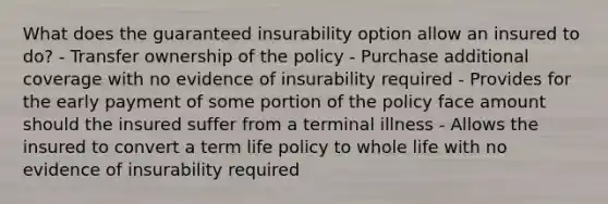 What does the guaranteed insurability option allow an insured to do? - Transfer ownership of the policy - Purchase additional coverage with no evidence of insurability required - Provides for the early payment of some portion of the policy face amount should the insured suffer from a terminal illness - Allows the insured to convert a term life policy to whole life with no evidence of insurability required