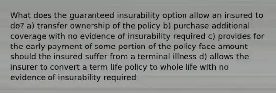 What does the guaranteed insurability option allow an insured to do? a) transfer ownership of the policy b) purchase additional coverage with no evidence of insurability required c) provides for the early payment of some portion of the policy face amount should the insured suffer from a terminal illness d) allows the insurer to convert a term life policy to whole life with no evidence of insurability required