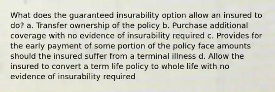 What does the guaranteed insurability option allow an insured to do? a. Transfer ownership of the policy b. Purchase additional coverage with no evidence of insurability required c. Provides for the early payment of some portion of the policy face amounts should the insured suffer from a terminal illness d. Allow the insured to convert a term life policy to whole life with no evidence of insurability required