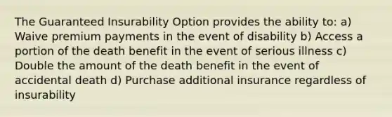 The Guaranteed Insurability Option provides the ability to: a) Waive premium payments in the event of disability b) Access a portion of the death benefit in the event of serious illness c) Double the amount of the death benefit in the event of accidental death d) Purchase additional insurance regardless of insurability