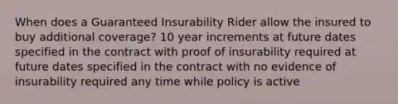 When does a Guaranteed Insurability Rider allow the insured to buy additional coverage? 10 year increments at future dates specified in the contract with proof of insurability required at future dates specified in the contract with no evidence of insurability required any time while policy is active