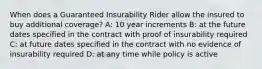 When does a Guaranteed Insurability Rider allow the insured to buy additional coverage? A: 10 year increments B: at the future dates specified in the contract with proof of insurability required C: at future dates specified in the contract with no evidence of insurability required D: at any time while policy is active