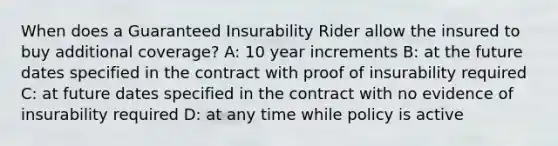 When does a Guaranteed Insurability Rider allow the insured to buy additional coverage? A: 10 year increments B: at the future dates specified in the contract with proof of insurability required C: at future dates specified in the contract with no evidence of insurability required D: at any time while policy is active