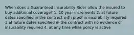 When does a Guaranteed Insurability Rider allow the insured to buy additional coverage? 1. 10 year increments 2. at future dates specified in the contract with proof in insurability required 3.at future dates specified in the contract with no evidence of insurability required 4. at any time while policy is active