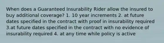 When does a Guaranteed Insurability Rider allow the insured to buy additional coverage? 1. 10 year increments 2. at future dates specified in the contract with proof in insurability required 3.at future dates specified in the contract with no evidence of insurability required 4. at any time while policy is active