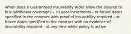 When does a Guaranteed Insurability Rider allow the insured to buy additional coverage? - 10 year increments - at future dates specified in the contract with proof of insurability required - at future dates specified in the contract with no evidence of insurability required - at any time while policy is active