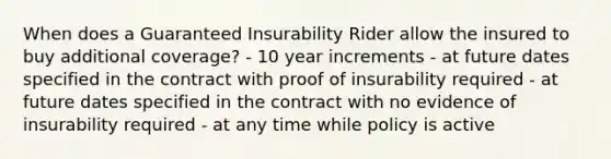 When does a Guaranteed Insurability Rider allow the insured to buy additional coverage? - 10 year increments - at future dates specified in the contract with proof of insurability required - at future dates specified in the contract with no evidence of insurability required - at any time while policy is active