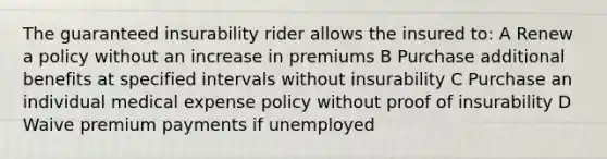 The guaranteed insurability rider allows the insured to: A Renew a policy without an increase in premiums B Purchase additional benefits at specified intervals without insurability C Purchase an individual medical expense policy without proof of insurability D Waive premium payments if unemployed