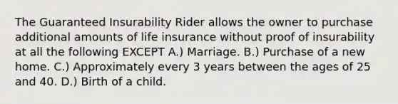 The Guaranteed Insurability Rider allows the owner to purchase additional amounts of life insurance without proof of insurability at all the following EXCEPT A.) Marriage. B.) Purchase of a new home. C.) Approximately every 3 years between the ages of 25 and 40. D.) Birth of a child.