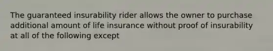 The guaranteed insurability rider allows the owner to purchase additional amount of life insurance without proof of insurability at all of the following except