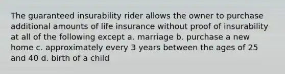 The guaranteed insurability rider allows the owner to purchase additional amounts of life insurance without proof of insurability at all of the following except a. marriage b. purchase a new home c. approximately every 3 years between the ages of 25 and 40 d. birth of a child